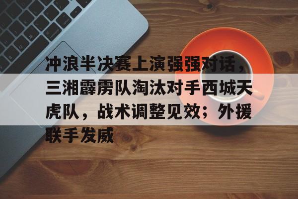九游游戏-包含冲浪半决赛上演强强对话，三湘霹雳队淘汰对手西城天虎队，战术调整见效；外援联手发威的词条