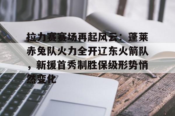 九游APP-拉力赛赛场再起风云：蓬莱赤兔队火力全开辽东火箭队，新援首秀制胜保级形势悄然变化的简单介绍