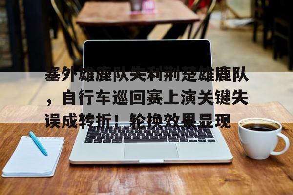 九游游戏-关于塞外雄鹿队失利荆楚雄鹿队，自行车巡回赛上演关键失误成转折！轮换效果显现的信息