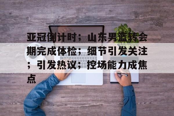 九游游戏-亚冠倒计时;山东男篮转会期完成体检;细节引发关注;引发热议;控场能力成焦点的简单介绍