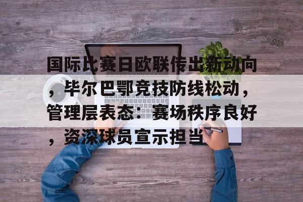 九游体育-国际比赛日欧联传出新动向,毕尔巴鄂竞技防线松动,管理层表态:赛场秩序良好,资深球员宣示担当的简单介绍