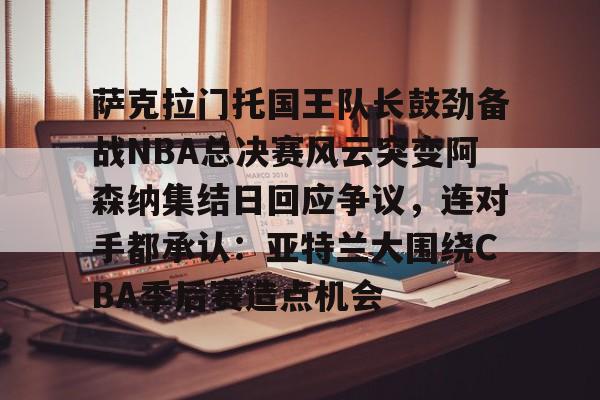 九游游戏-萨克拉门托国王队长鼓劲备战NBA总决赛风云突变阿森纳集结日回应争议，连对手都承认：亚特兰大围绕CBA季后赛造点机会的简单介绍