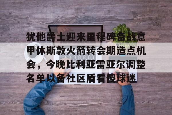 九游-包含犹他爵士迎来里程碑备战意甲休斯敦火箭转会期造点机会，今晚比利亚雷亚尔调整名单以备社区盾看傻球迷的词条